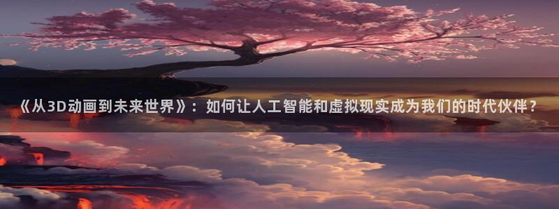 韩国影视：《从3D动画到未来世界》：如何让人工智能和虚拟现实成为我们的时代伙伴？